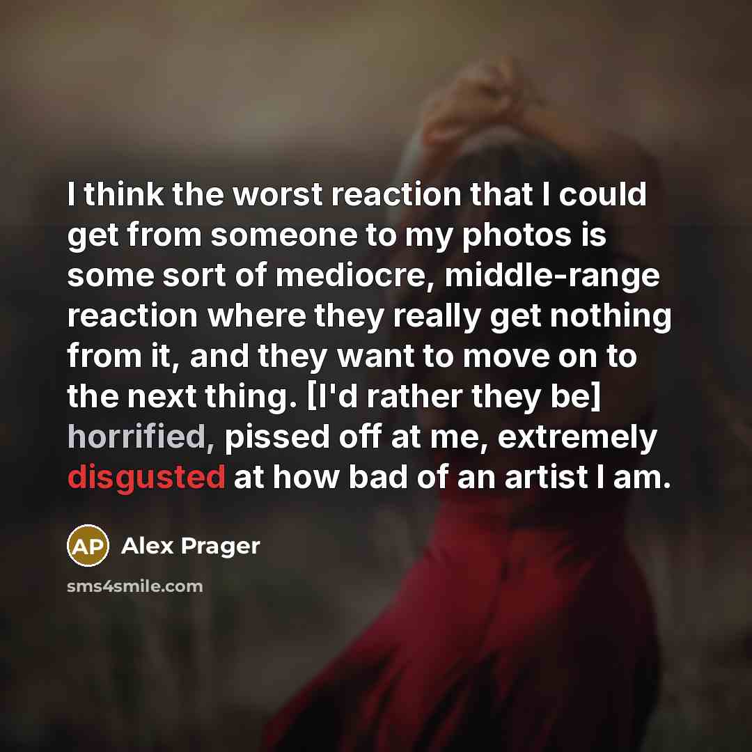 “I think the worst reaction that I could get from someone to my photos is some sort of mediocre, middle-range reaction where they really get nothing from it, and they want to move on to the next thing. [I'd rather they be] horrified, pissed off at me, extremely disgusted at how bad of an artist I am.” quote by Alex Prager