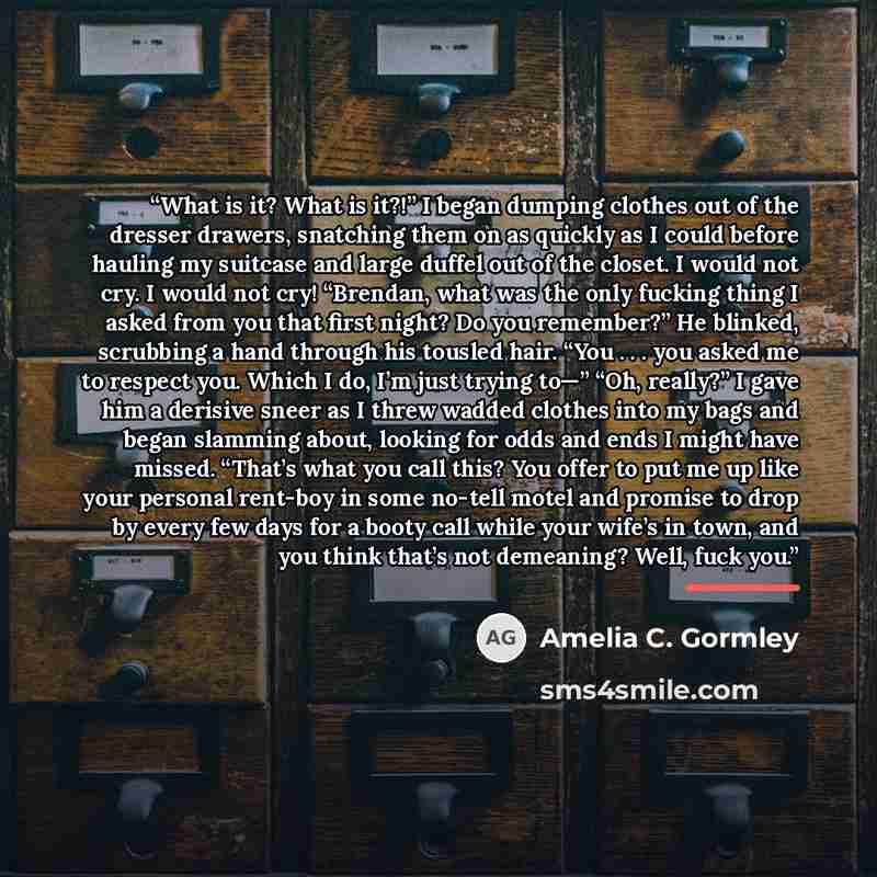 “What is it? What is it?!” I began dumping clothes out of the dresser drawers, snatching them on as quickly as I could before hauling my suitcase and large duffel out of the closet. I would not cry. I would not cry! “Brendan, what was the only fucking thing I asked from you that first night? Do you…” quote by Amelia C. Gormley