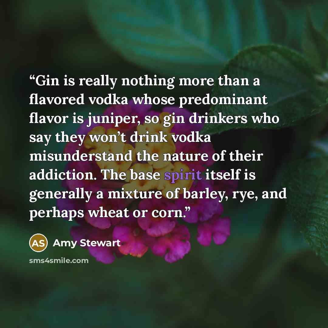 “Gin is really nothing more than a flavored vodka whose predominant flavor is juniper, so gin drinkers who say they won’t drink vodka misunderstand the nature of their addiction. The base spirit itself is generally a mixture of barley, rye, and perhaps wheat or corn.” quote by Amy Stewart