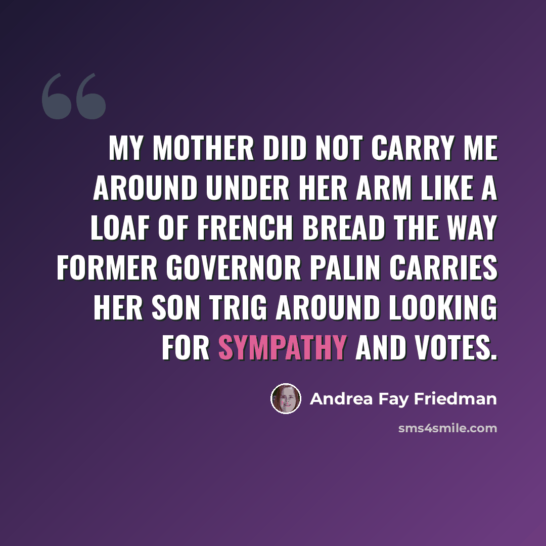 “My mother did not carry me around under her arm like a loaf of French bread the way former Governor Palin carries her son Trig around looking for sympathy and votes.” quote by Andrea Fay Friedman