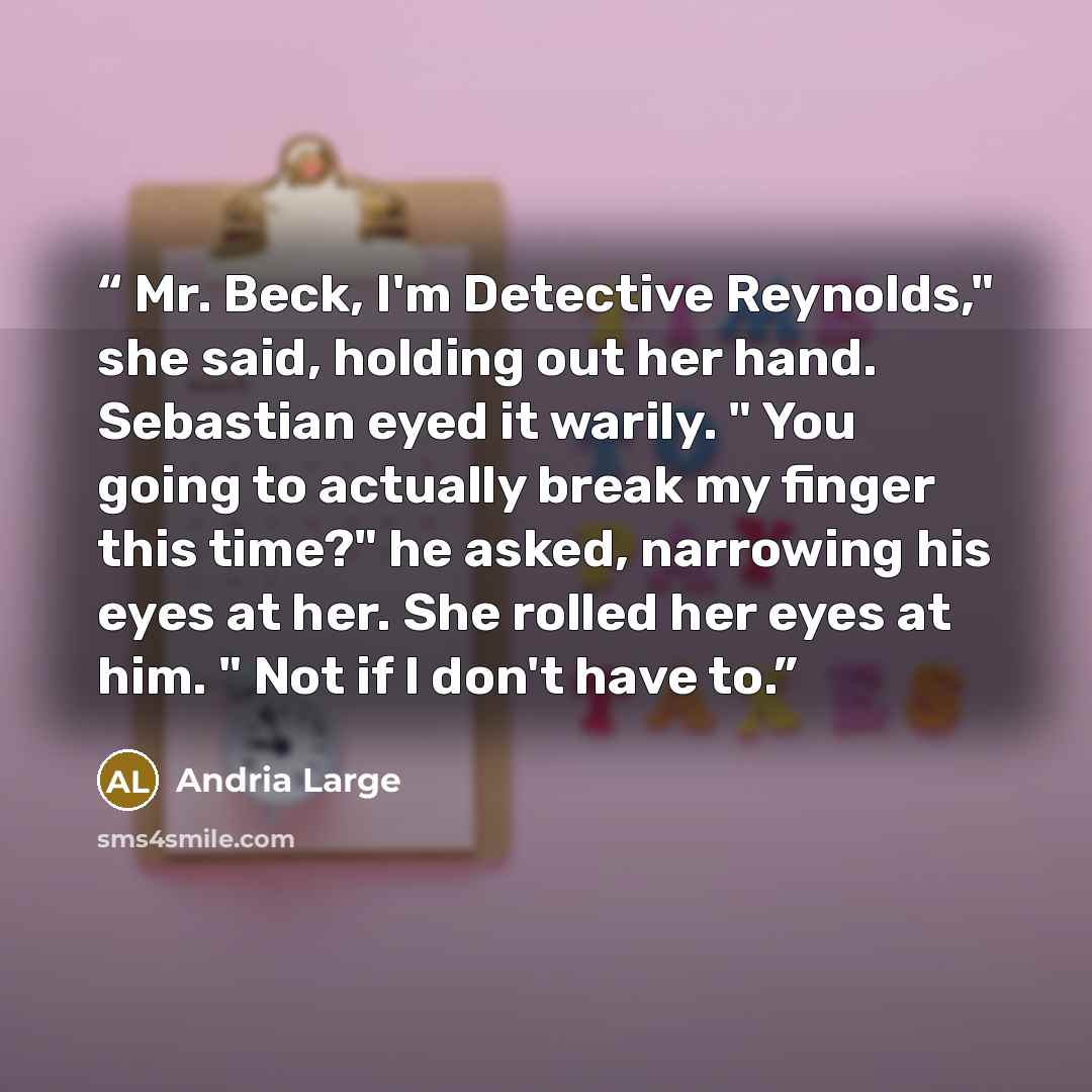 “Mr. Beck, I'm Detective Reynolds," she said, holding out her hand. Sebastian eyed it warily. " You going to actually break my finger this time?" he asked, narrowing his eyes at her. She rolled her eyes at him. " Not if I don't have to.” quote by Andria Large