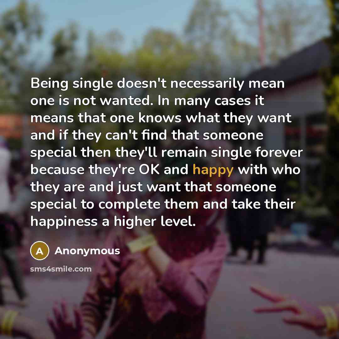 “Being single doesn't necessarily mean one is not wanted. In many cases it means that one knows what they want and if they can't find that someone special then they'll remain single forever because they're OK and happy with who they are and just want that someone special to complete them and take…” quote by Anonymous