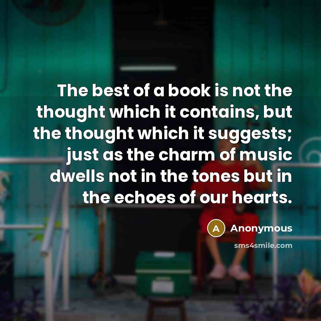 “The best of a book is not the thought which it contains, but the thought which it suggests; just as the charm of music dwells not in the tones but in the echoes of our hearts.” quote by Anonymous