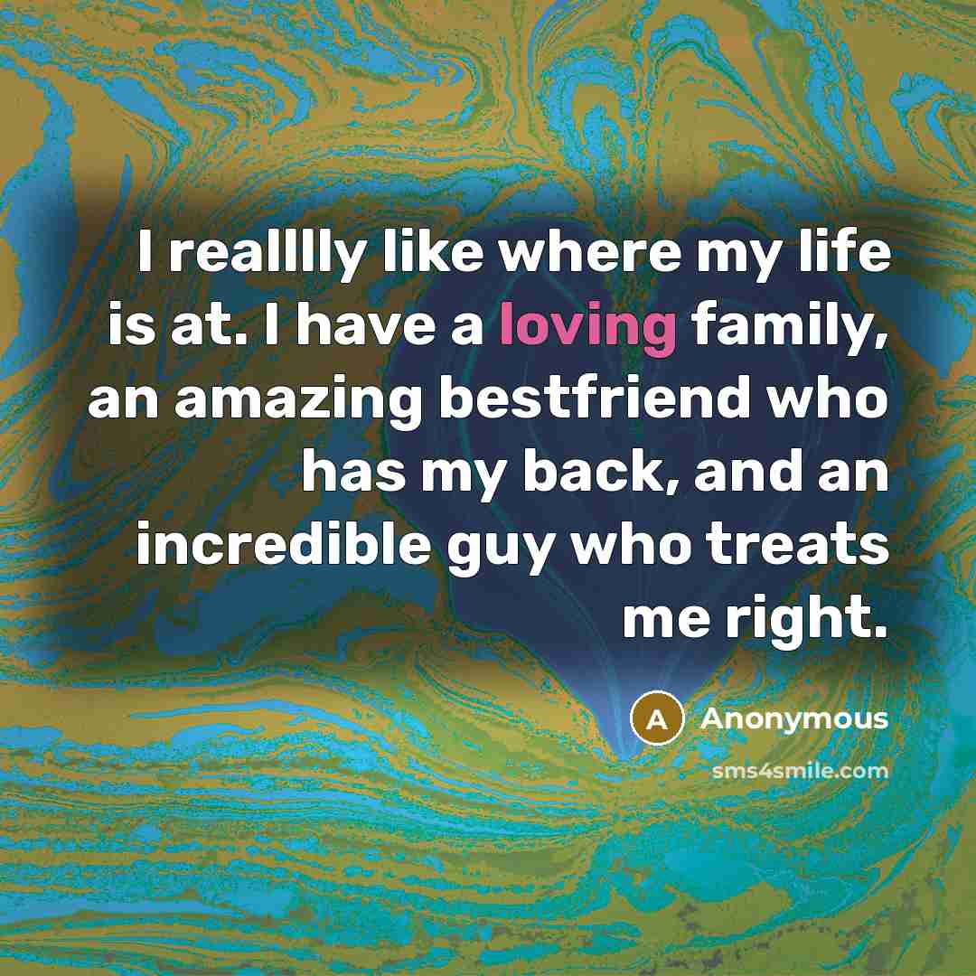“I realllly like where my life is at. I have a loving family, an amazing bestfriend who has my back, and an incredible guy who treats me right.” quote by Anonymous