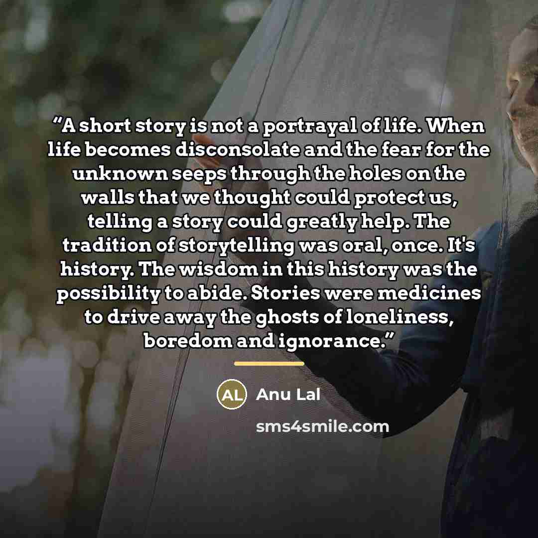 “A short story is not a portrayal of life. When life becomes disconsolate and the fear for the unknown seeps through the holes on the walls that we thought could protect us, telling a story could greatly help. The tradition of storytelling was oral, once. It's history. The wisdom in this history…” quote by Anu Lal