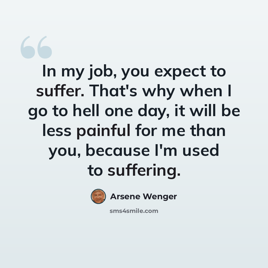 “In my job, you expect to suffer. That's why when I go to hell one day, it will be less painful for me than you, because I'm used to suffering.” quote by Arsene Wenger