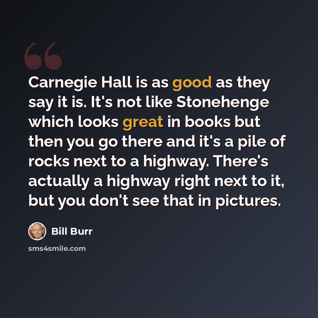 “Carnegie Hall is as good as they say it is. It's not like Stonehenge which looks great in books but then you go there and it's a pile of rocks next to a highway. There's actually a highway right next to it, but you don't see that in pictures.” quote by Bill Burr