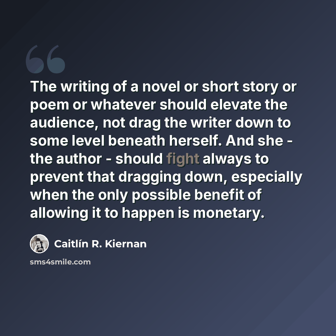 “The writing of a novel or short story or poem or whatever should elevate the audience, not drag the writer down to some level beneath herself. And she - the author - should fight always to prevent that dragging down, especially when the only possible benefit of allowing it to happen is monetary.” quote by Caitlín R. Kiernan