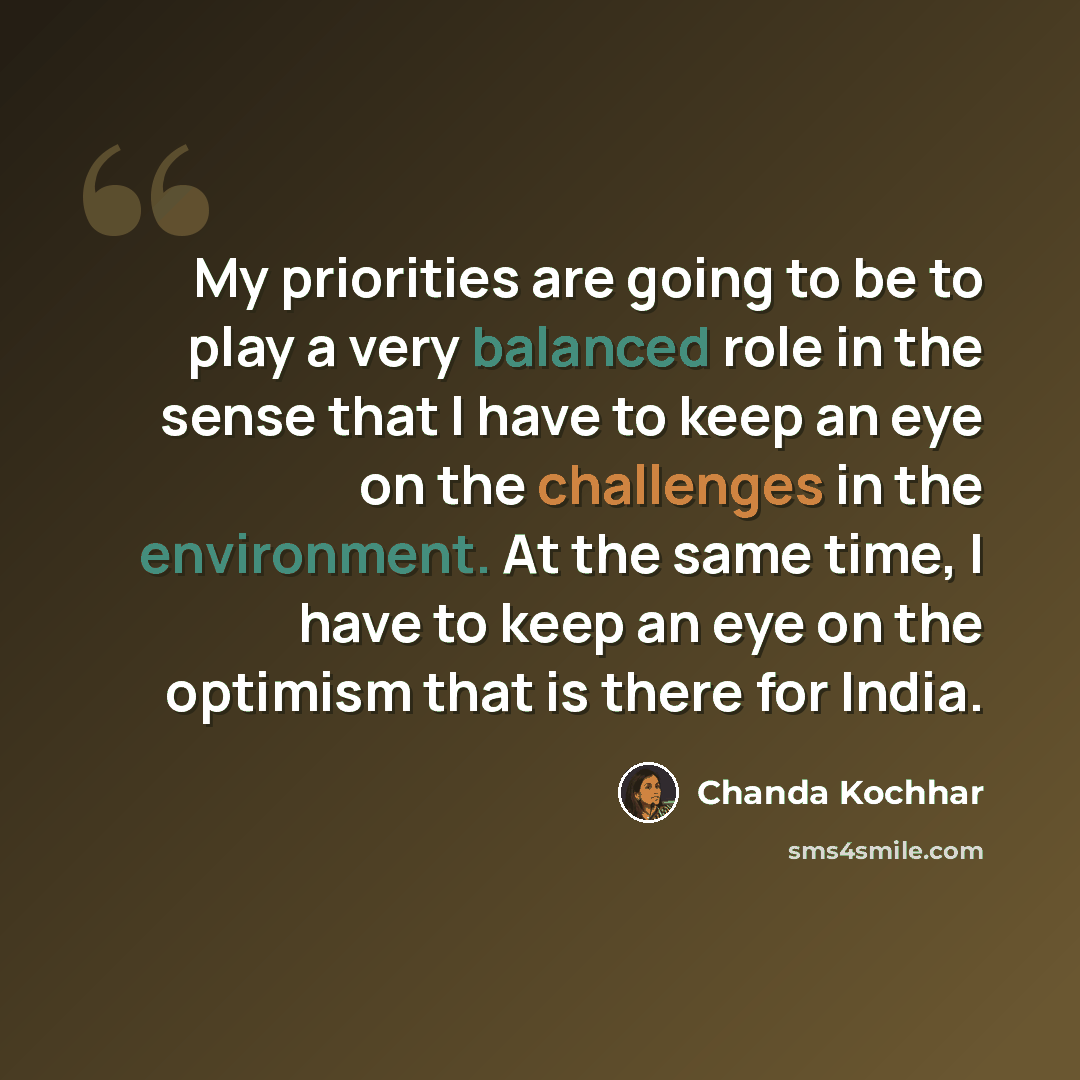 “My priorities are going to be to play a very balanced role in the sense that I have to keep an eye on the challenges in the environment. At the same time, I have to keep an eye on the optimism that is there for India.” quote by Chanda Kochhar