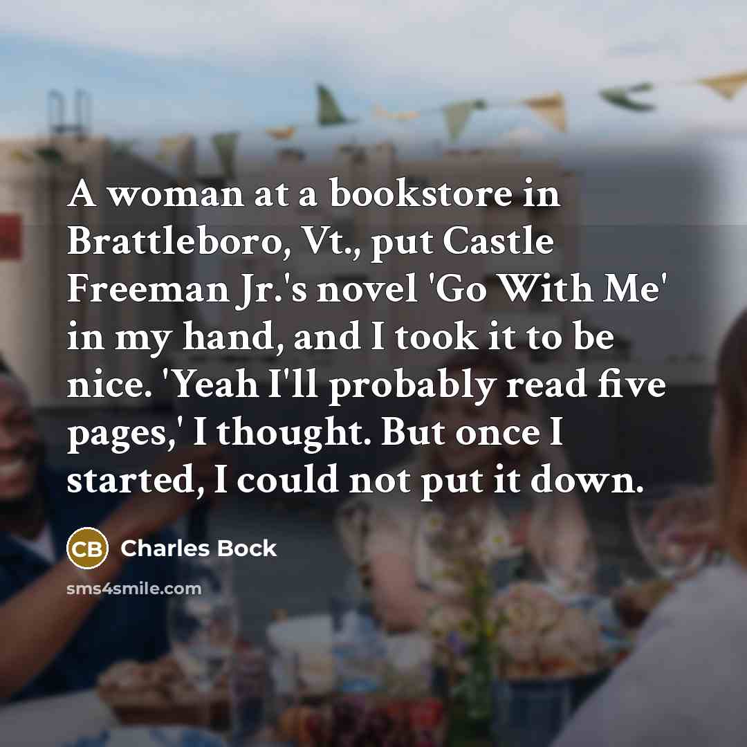 “A woman at a bookstore in Brattleboro, Vt., put Castle Freeman Jr.'s novel 'Go With Me' in my hand, and I took it to be nice. 'Yeah I'll probably read five pages,' I thought. But once I started, I could not put it down.” quote by Charles Bock
