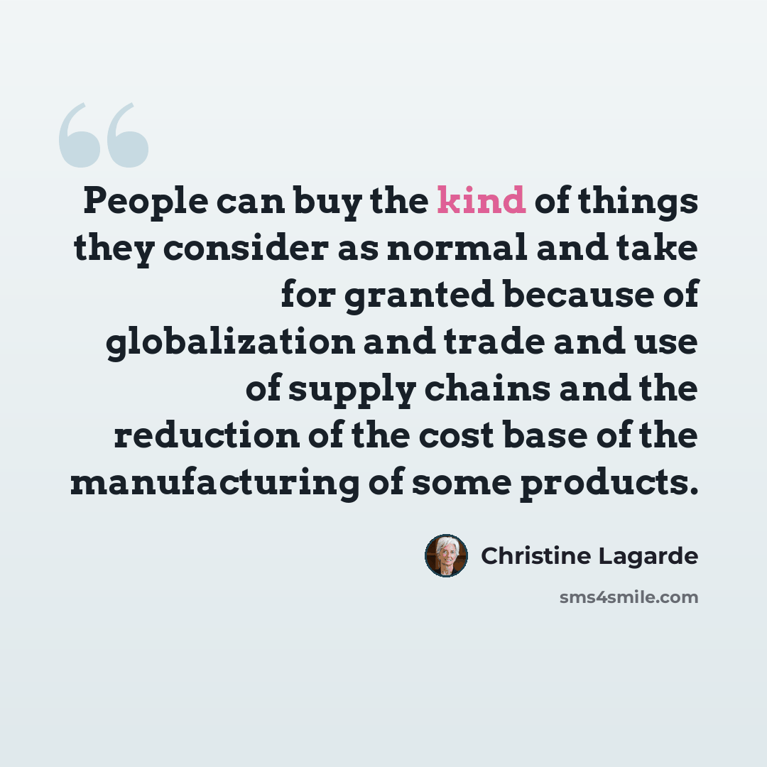 “People can buy the kind of things they consider as normal and take for granted because of globalization and trade and use of supply chains and the reduction of the cost base of the manufacturing of some products.” quote by Christine Lagarde