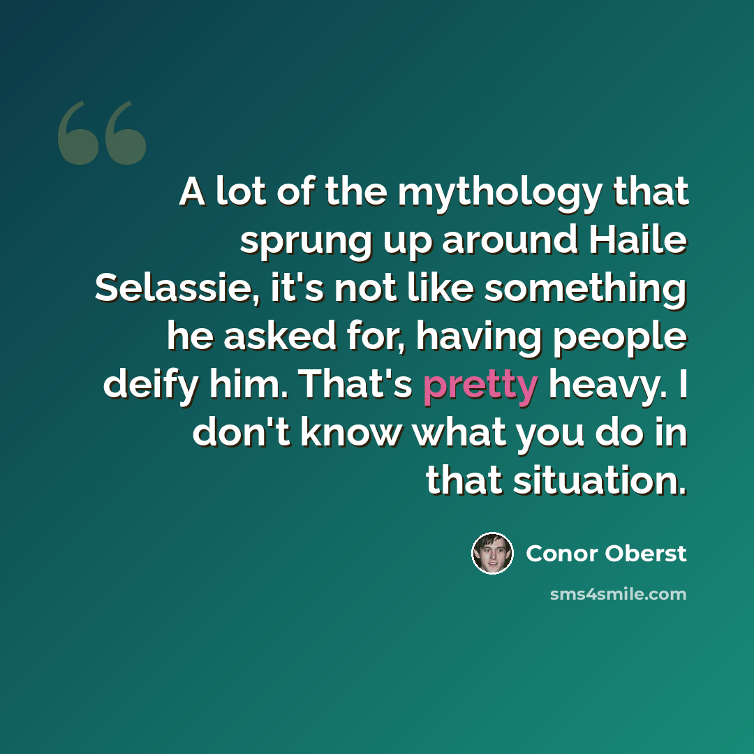 “A lot of the mythology that sprung up around Haile Selassie, it's not like something he asked for, having people deify him. That's pretty heavy. I don't know what you do in that situation.” quote by Conor Oberst