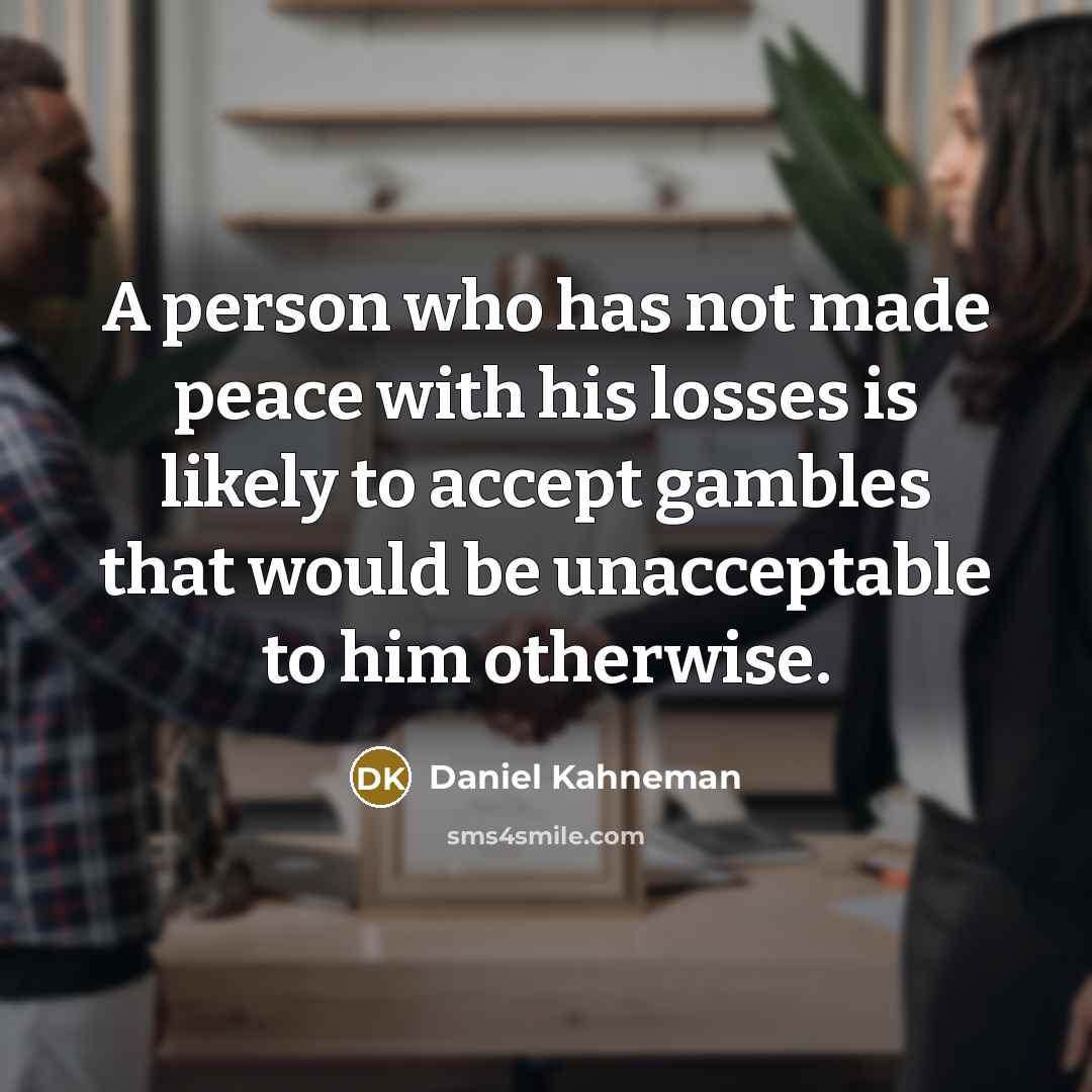“A person who has not made peace with his losses is likely to accept gambles that would be unacceptable to him otherwise.” quote by Daniel Kahneman