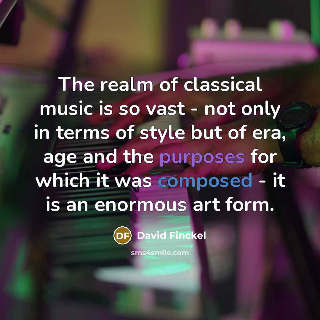 “The realm of classical music is so vast - not only in terms of style but of era, age and the purposes for which it was composed - it is an enormous art form.” quote by David Finckel