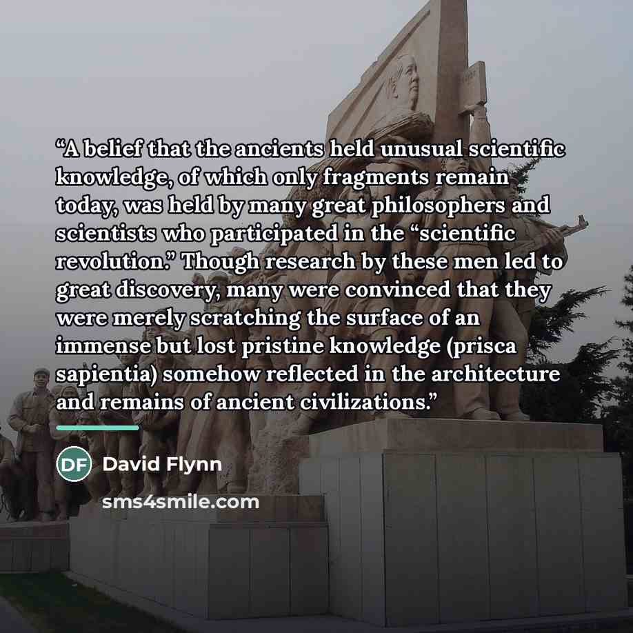 “A belief that the ancients held unusual scientific knowledge, of which only fragments remain today, was held by many great philosophers and scientists who participated in the “scientific revolution.” Though research by these men led to great discovery, many were convinced that they were merely…” quote by David Flynn