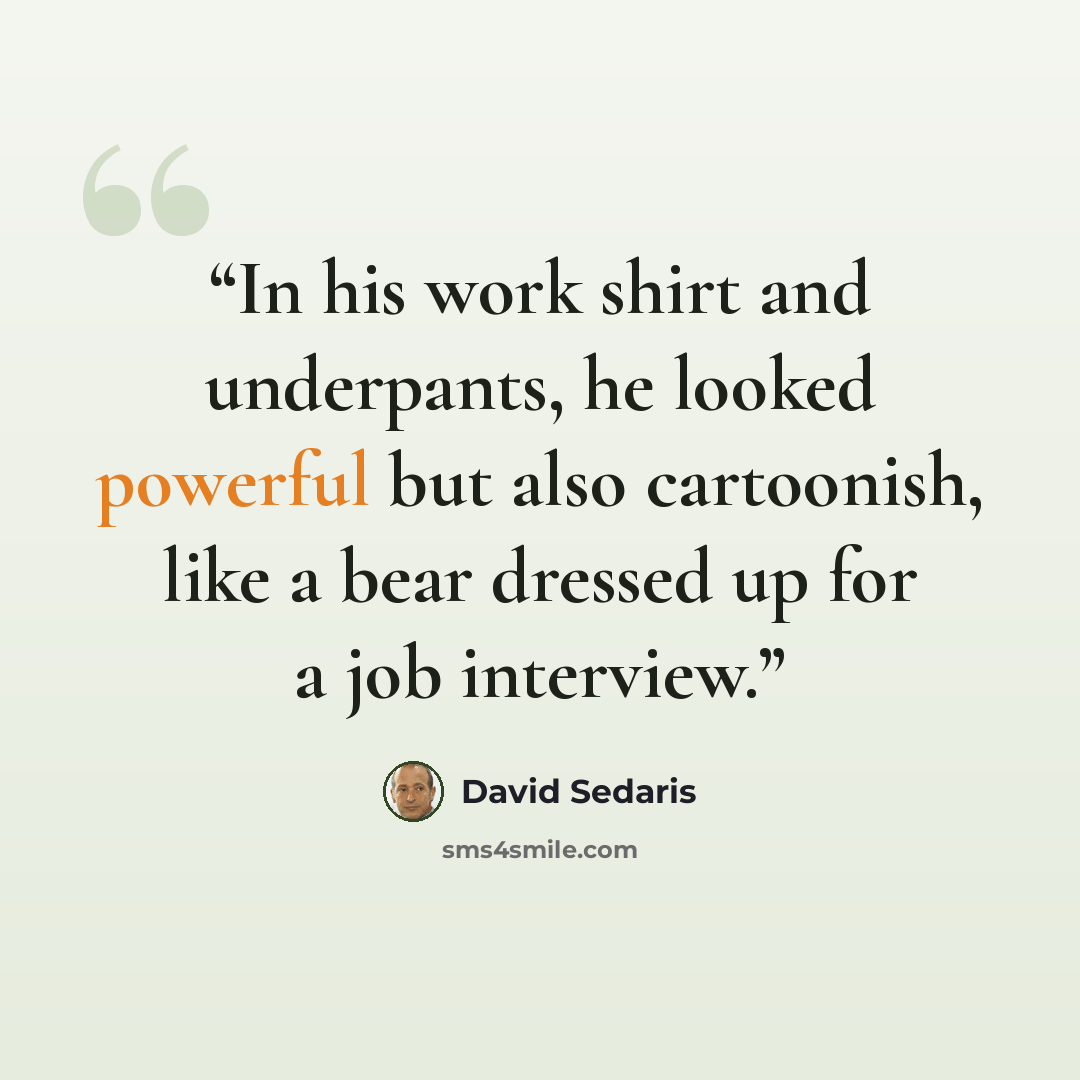 “In his work shirt and underpants, he looked powerful but also cartoonish, like a bear dressed up for a job interview.” quote by David Sedaris