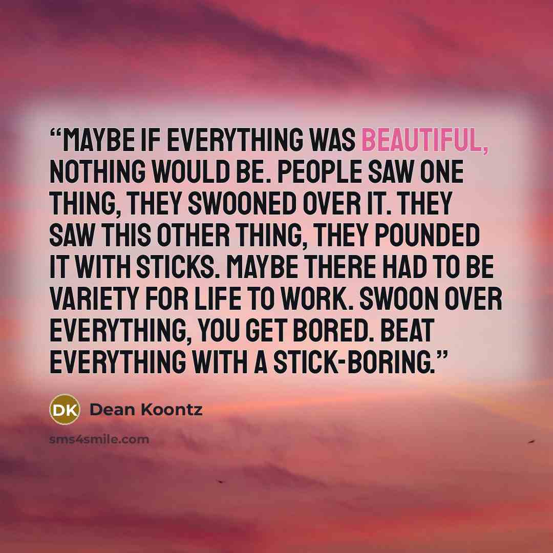 “Maybe if everything was beautiful, nothing would be. People saw one thing, they swooned over it. They saw this other thing, they pounded it with sticks. Maybe there had to be variety for life to work. Swoon over everything, you get bored. Beat everything with a stick-boring.” quote by Dean Koontz