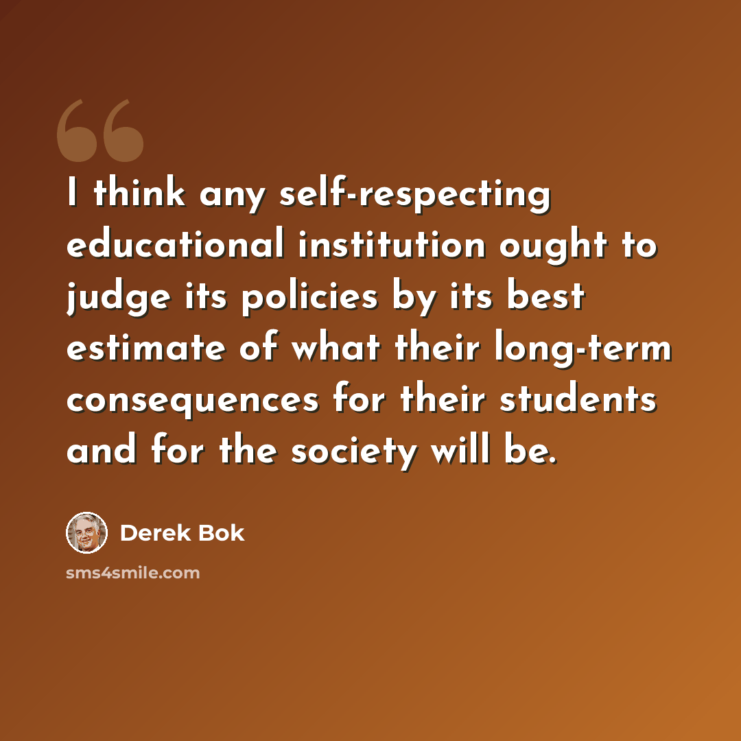 “I think any self-respecting educational institution ought to judge its policies by its best estimate of what their long-term consequences for their students and for the society will be.” quote by Derek Bok