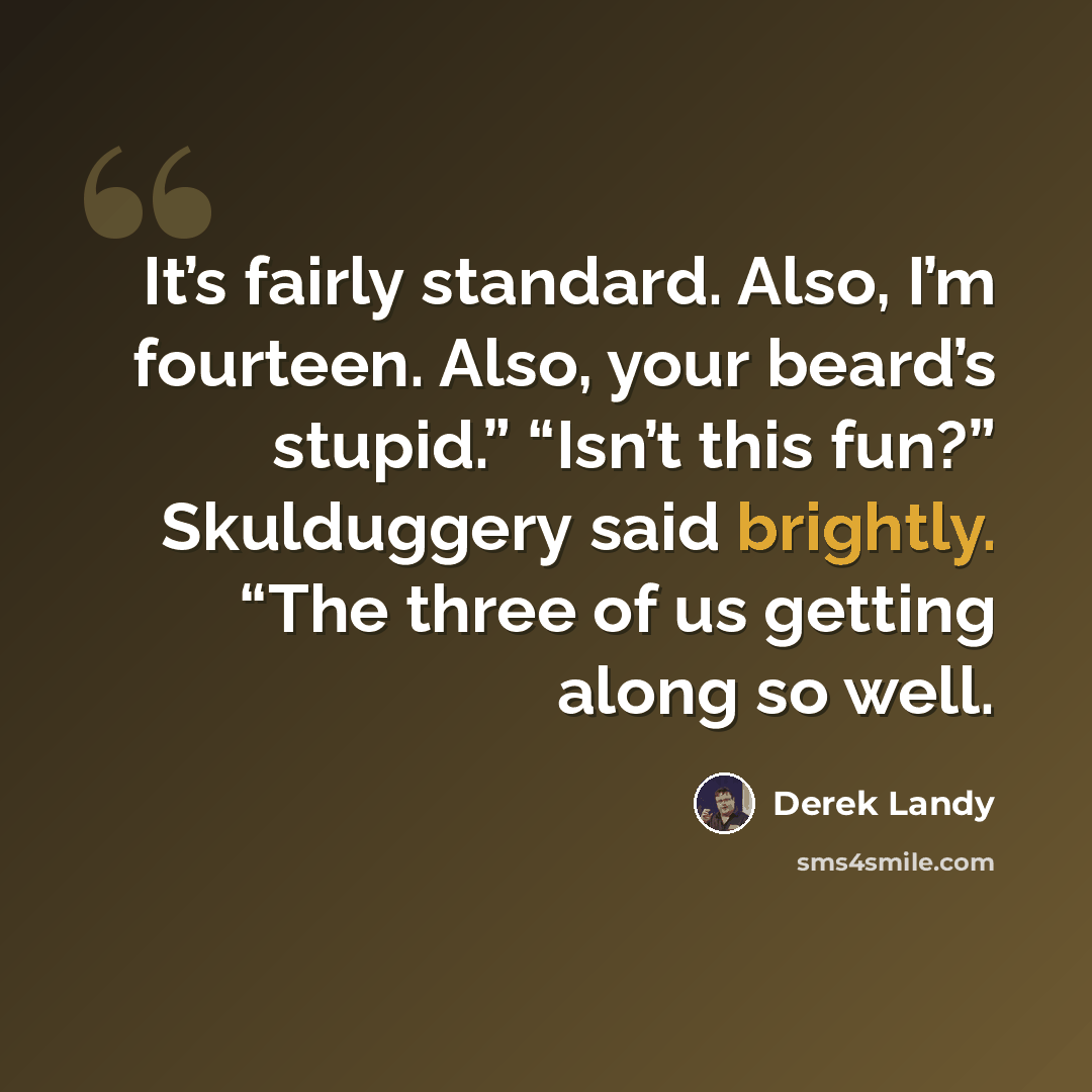 “It’s fairly standard. Also, I’m fourteen. Also, your beard’s stupid.” “Isn’t this fun?” Skulduggery said brightly. “The three of us getting along so well.” quote by Derek Landy