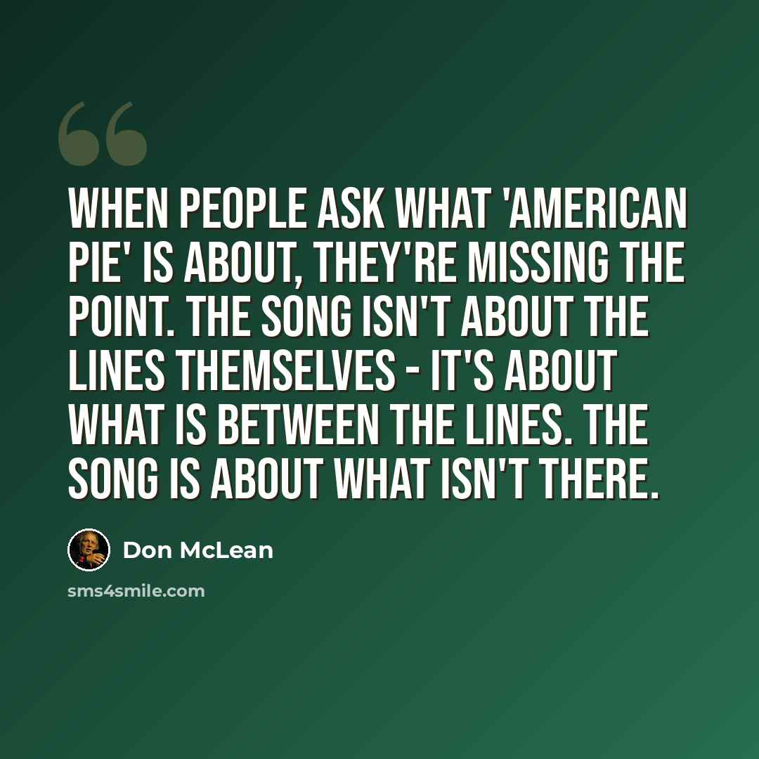 “When people ask what 'American Pie' is about, they're missing the point. The song isn't about the lines themselves - it's about what is between the lines. The song is about what isn't there.” quote by Don McLean