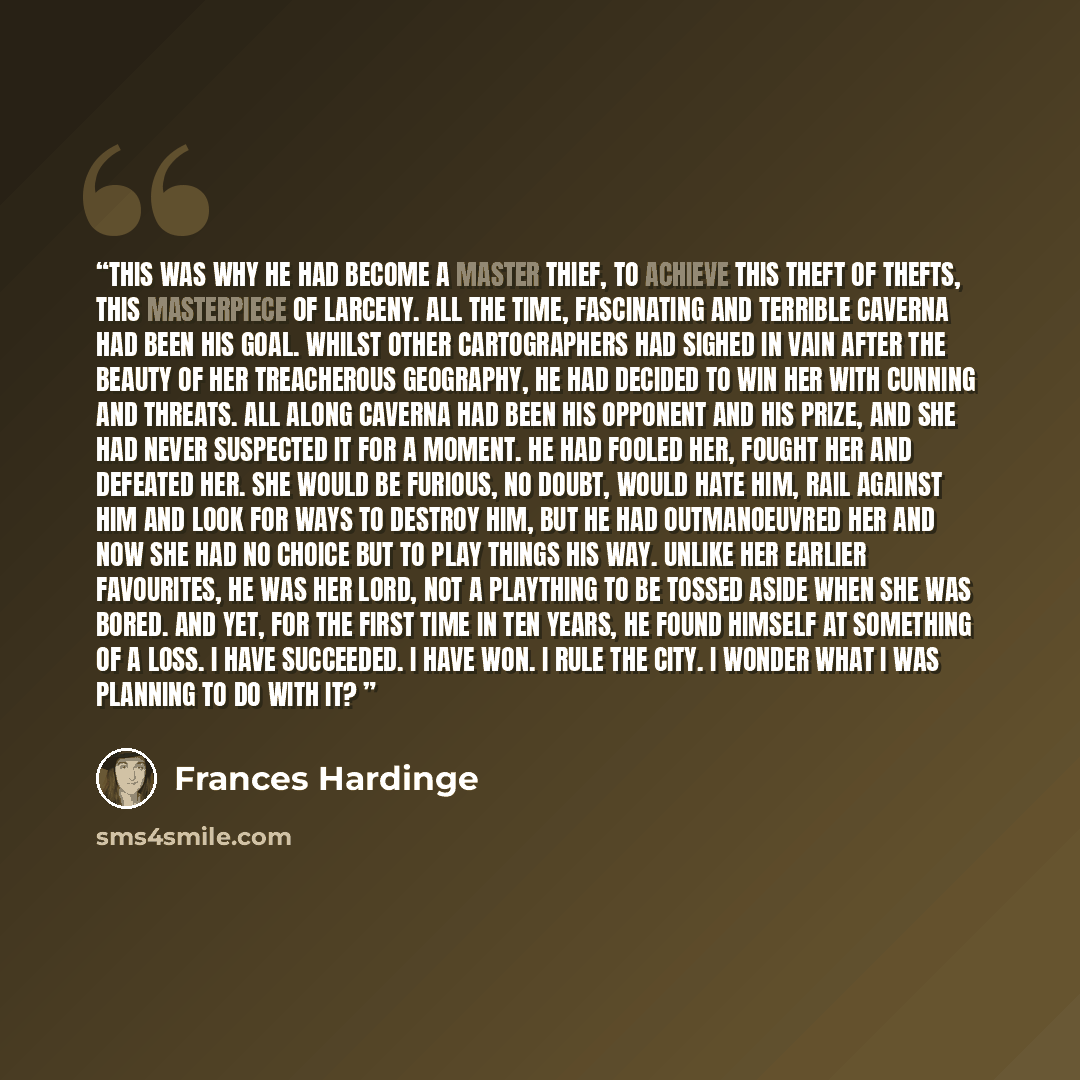 “This was why he had become a master thief, to achieve this theft of thefts, this masterpiece of larceny. All the time, fascinating and terrible Caverna had been his goal. Whilst other Cartographers had sighed in vain after the beauty of her treacherous geography, he had decided to win her with…” quote by Frances Hardinge