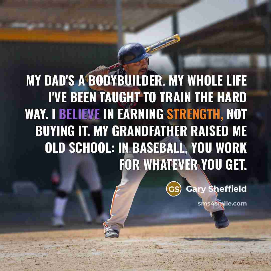 “My dad's a bodybuilder. My whole life I've been taught to train the hard way. I believe in earning strength, not buying it. My grandfather raised me old school: In baseball, you work for whatever you get.” quote by Gary Sheffield