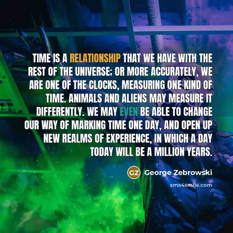 “Time is a relationship that we have with the rest of the universe; or more accurately, we are one of the clocks, measuring one kind of time. Animals and aliens may measure it differently. We may even be able to change our way of marking time one day, and open up new realms of experience, in which…” quote by George Zebrowski