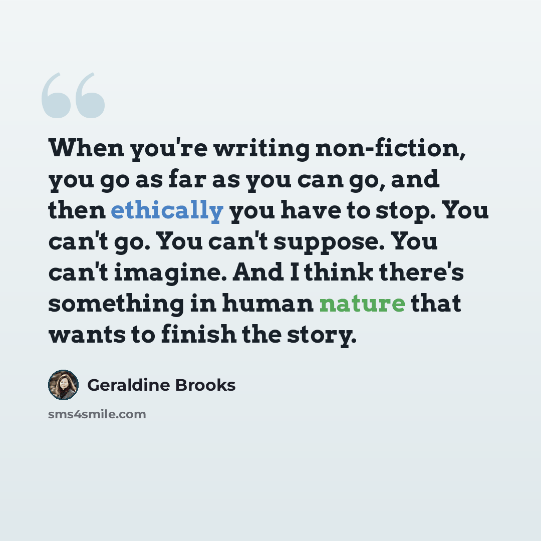 “When you're writing non-fiction, you go as far as you can go, and then ethically you have to stop. You can't go. You can't suppose. You can't imagine. And I think there's something in human nature that wants to finish the story.” quote by Geraldine Brooks