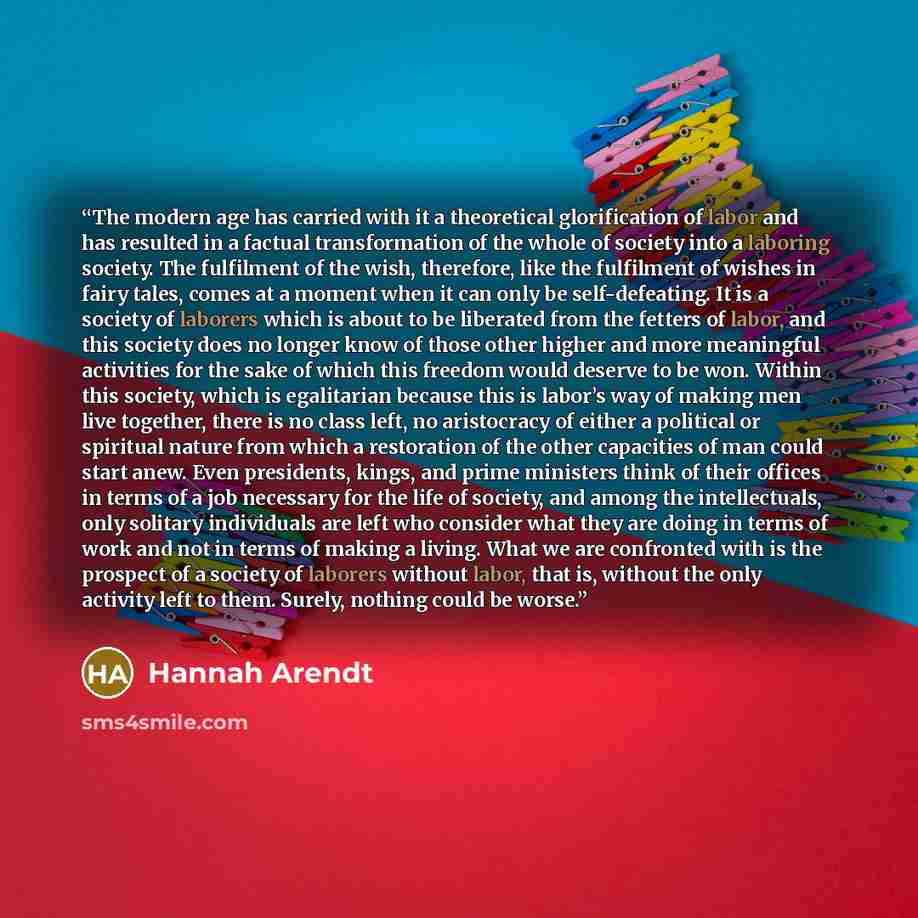 “The modern age has carried with it a theoretical glorification of labor and has resulted in a factual transformation of the whole of society into a laboring society. The fulfilment of the wish, therefore, like the fulfilment of wishes in fairy tales, comes at a moment when it can only be…” quote by Hannah Arendt