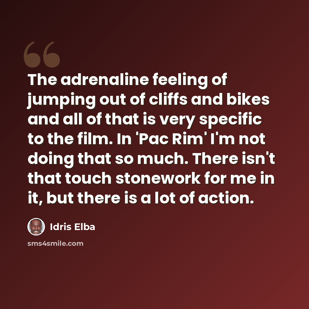 “The adrenaline feeling of jumping out of cliffs and bikes and all of that is very specific to the film. In 'Pac Rim' I'm not doing that so much. There isn't that touch stonework for me in it, but there is a lot of action.” quote by Idris Elba