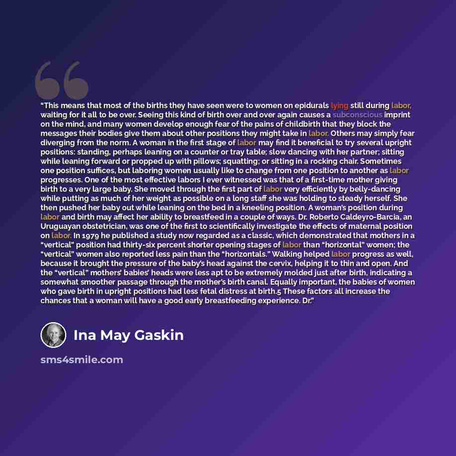 “This means that most of the births they have seen were to women on epidurals lying still during labor, waiting for it all to be over. Seeing this kind of birth over and over again causes a subconscious imprint on the mind, and many women develop enough fear of the pains of childbirth that they…” quote by Ina May Gaskin