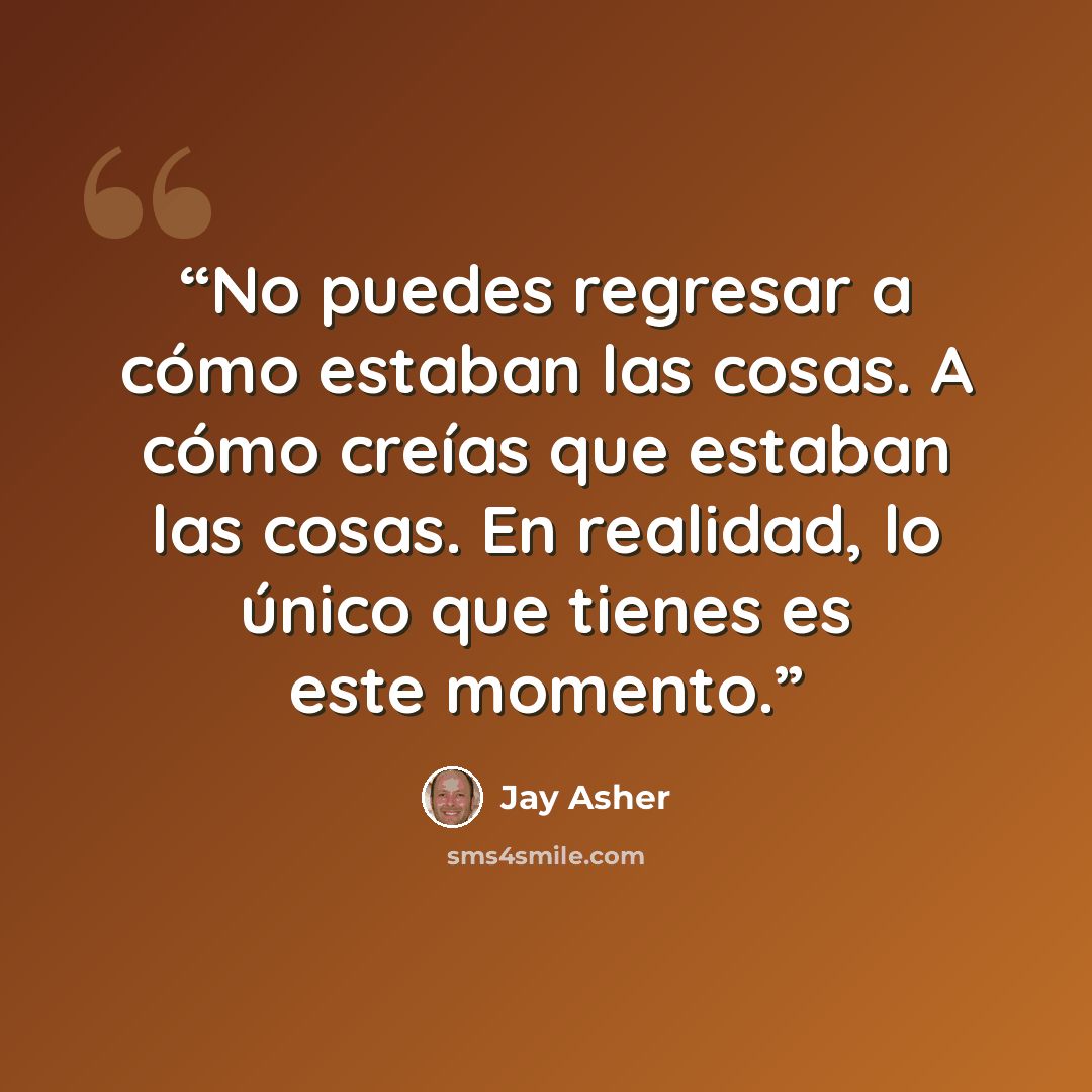 “No puedes regresar a cómo estaban las cosas. A cómo creías que estaban las cosas. En realidad, lo único que tienes es este momento.” quote by Jay Asher