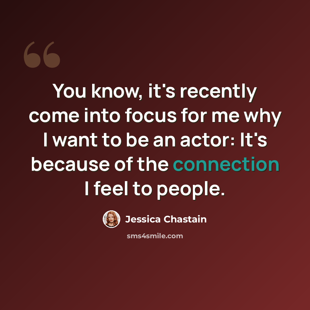“You know, it's recently come into focus for me why I want to be an actor: It's because of the connection I feel to people.” quote by Jessica Chastain