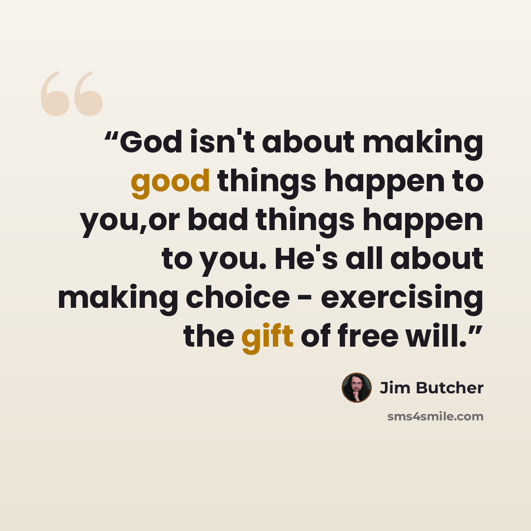 “God isn't about making good things happen to you,or bad things happen to you. He's all about making choice - exercising the gift of free will.” quote by Jim Butcher