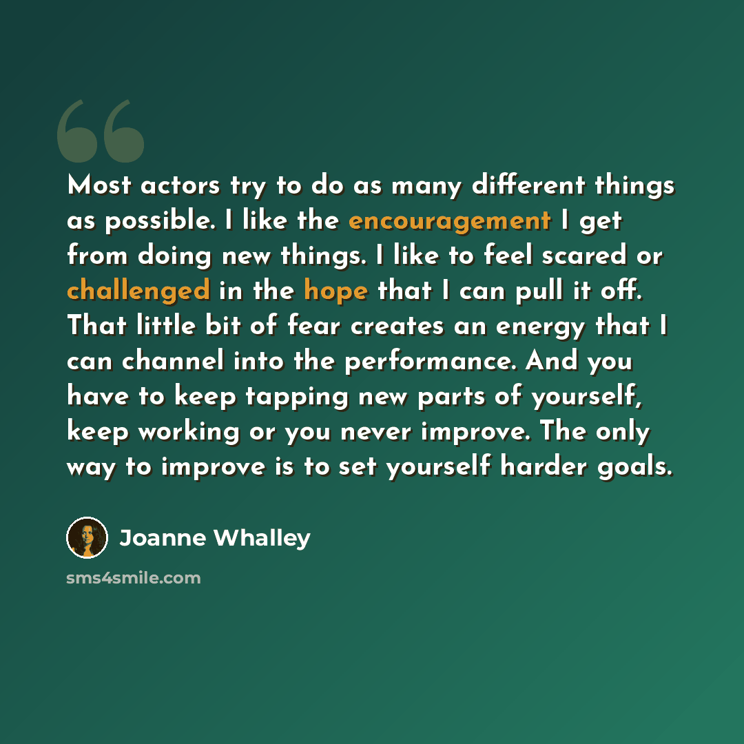 “Most actors try to do as many different things as possible. I like the encouragement I get from doing new things. I like to feel scared or challenged in the hope that I can pull it off. That little bit of fear creates an energy that I can channel into the performance. And you have to keep tapping…” quote by Joanne Whalley