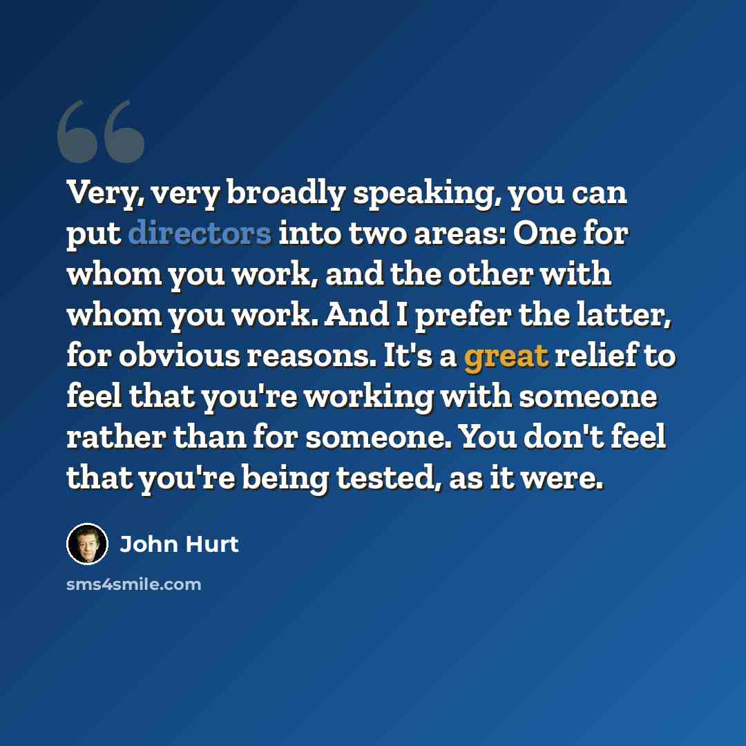 “Very, very broadly speaking, you can put directors into two areas: One for whom you work, and the other with whom you work. And I prefer the latter, for obvious reasons. It's a great relief to feel that you're working with someone rather than for someone. You don't feel that you're being tested…” quote by John Hurt