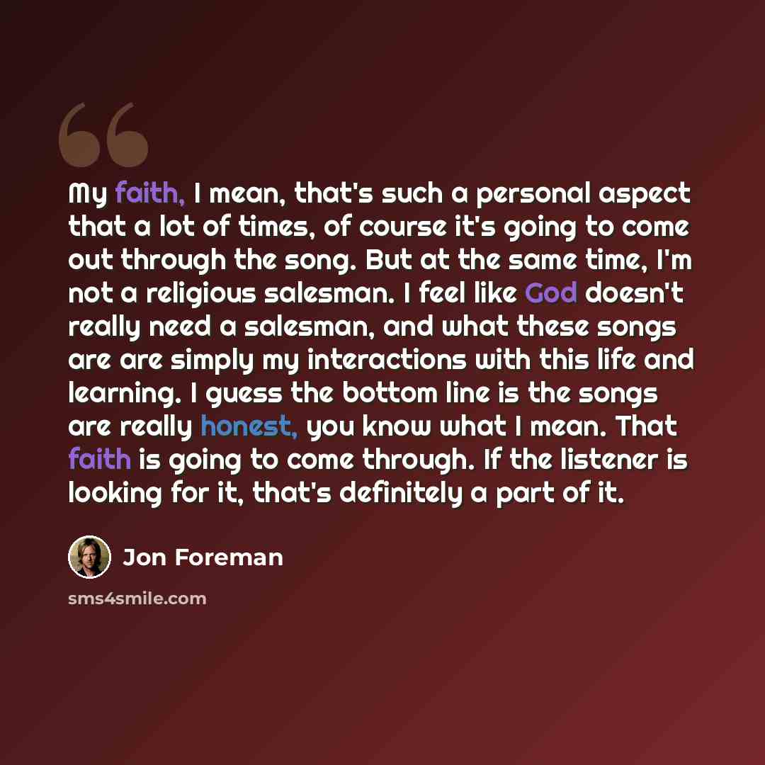 “My faith, I mean, that's such a personal aspect that a lot of times, of course it's going to come out through the song. But at the same time, I'm not a religious salesman. I feel like God doesn't really need a salesman, and what these songs are are simply my interactions with this life and…” quote by Jon Foreman