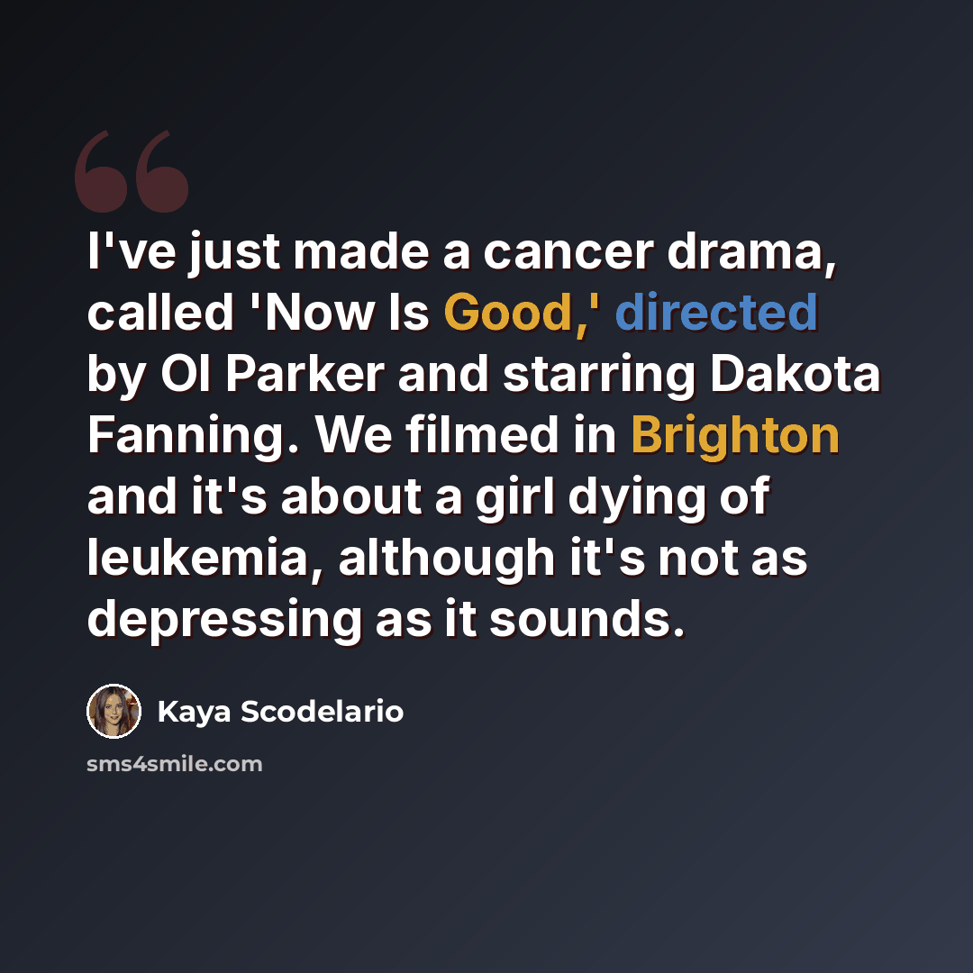 “I've just made a cancer drama, called 'Now Is Good,' directed by Ol Parker and starring Dakota Fanning. We filmed in Brighton and it's about a girl dying of leukemia, although it's not as depressing as it sounds.” quote by Kaya Scodelario