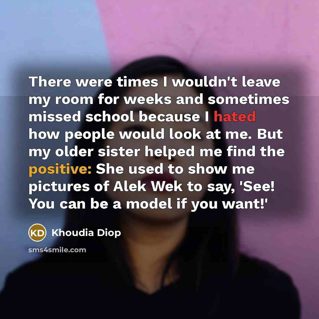 “There were times I wouldn't leave my room for weeks and sometimes missed school because I hated how people would look at me. But my older sister helped me find the positive: She used to show me pictures of Alek Wek to say, 'See! You can be a model if you want!'” quote by Khoudia Diop