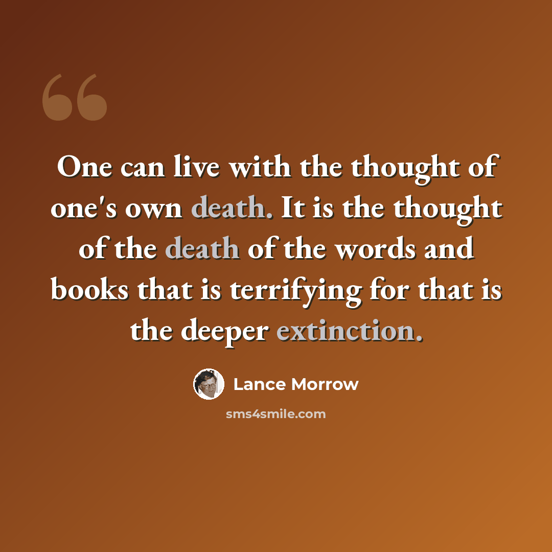 “One can live with the thought of one's own death. It is the thought of the death of the words and books that is terrifying for that is the deeper extinction.” quote by Lance Morrow