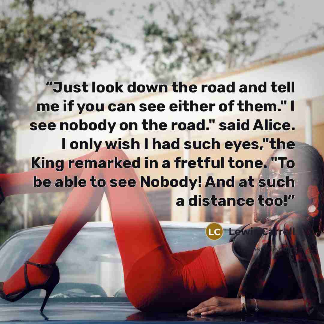 “Just look down the road and tell me if you can see either of them." I see nobody on the road." said Alice. I only wish I had such eyes,"the King remarked in a fretful tone. "To be able to see Nobody! And at such a distance too!” quote by Lewis Carroll