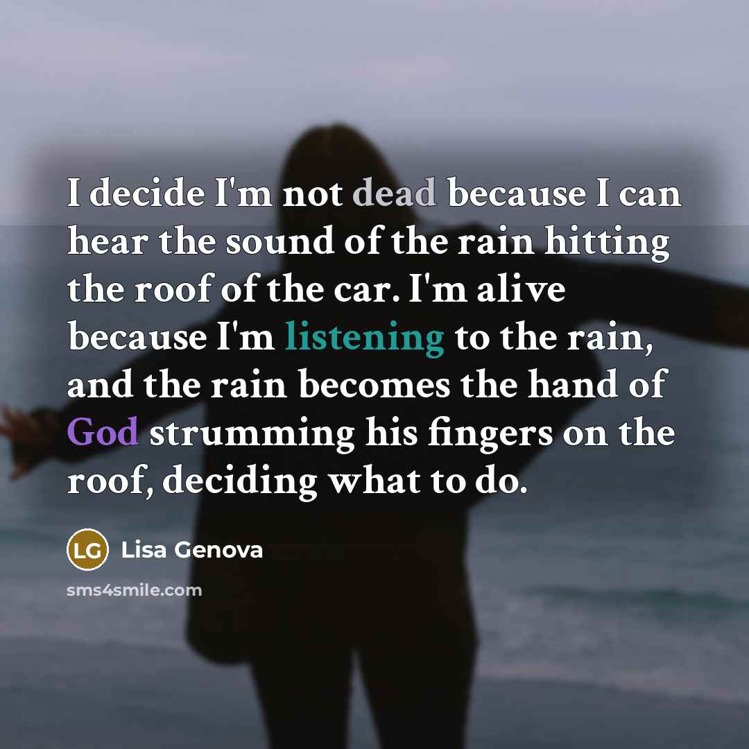 “I decide I'm not dead because I can hear the sound of the rain hitting the roof of the car. I'm alive because I'm listening to the rain, and the rain becomes the hand of God strumming his fingers on the roof, deciding what to do.” quote by Lisa Genova
