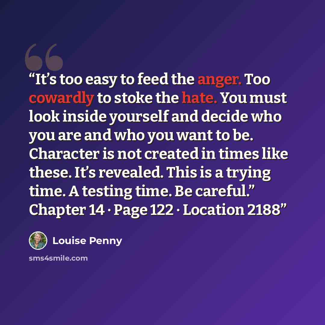“It’s too easy to feed the anger. Too cowardly to stoke the hate. You must look inside yourself and decide who you are and who you want to be. Character is not created in times like these. It’s revealed. This is a trying time. A testing time. Be careful.” Chapter 14 · Page 122 · Location 2188” quote by Louise Penny