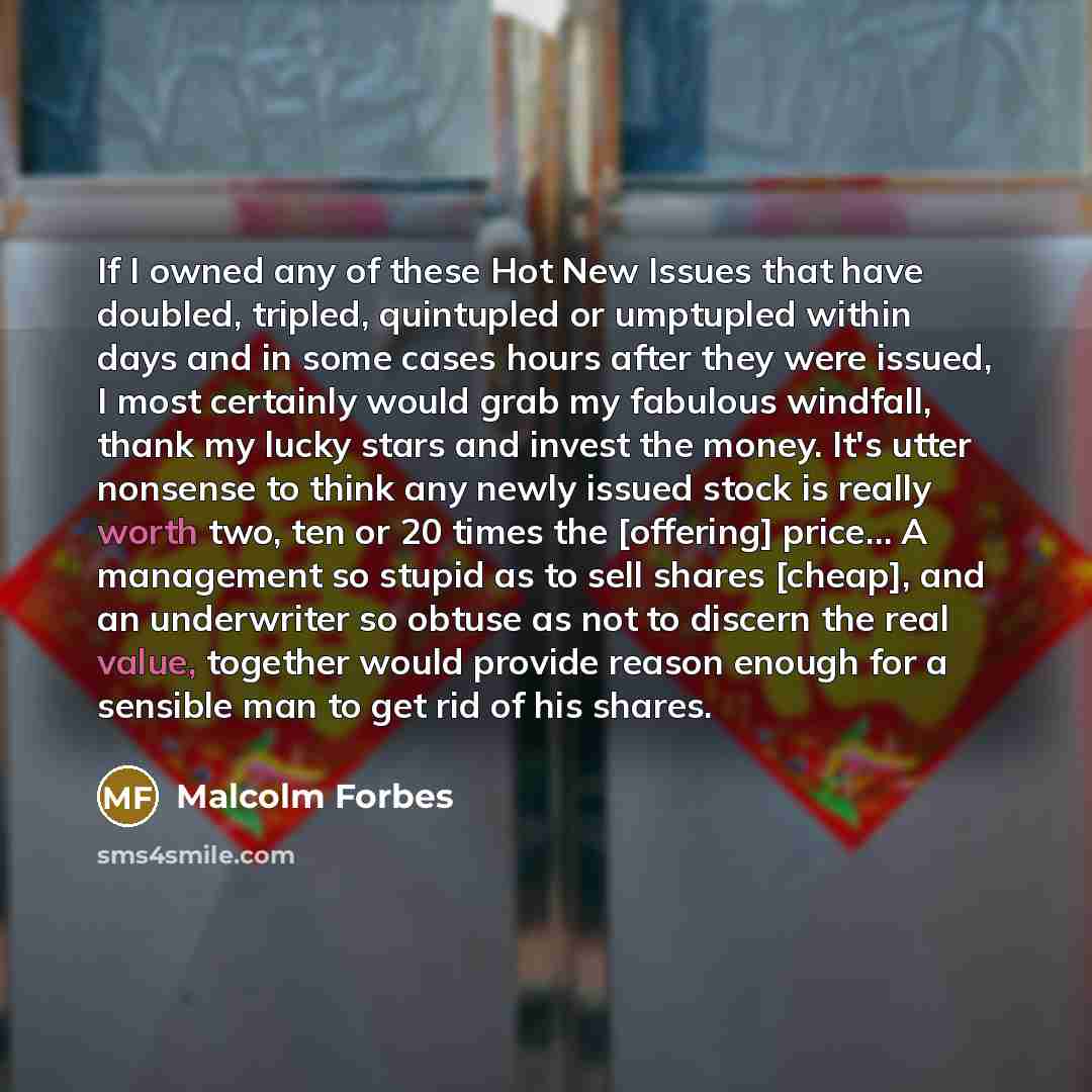 “If I owned any of these Hot New Issues that have doubled, tripled, quintupled or umptupled within days and in some cases hours after they were issued, I most certainly would grab my fabulous windfall, thank my lucky stars and invest the money. It's utter nonsense to think any newly issued stock is…” quote by Malcolm Forbes