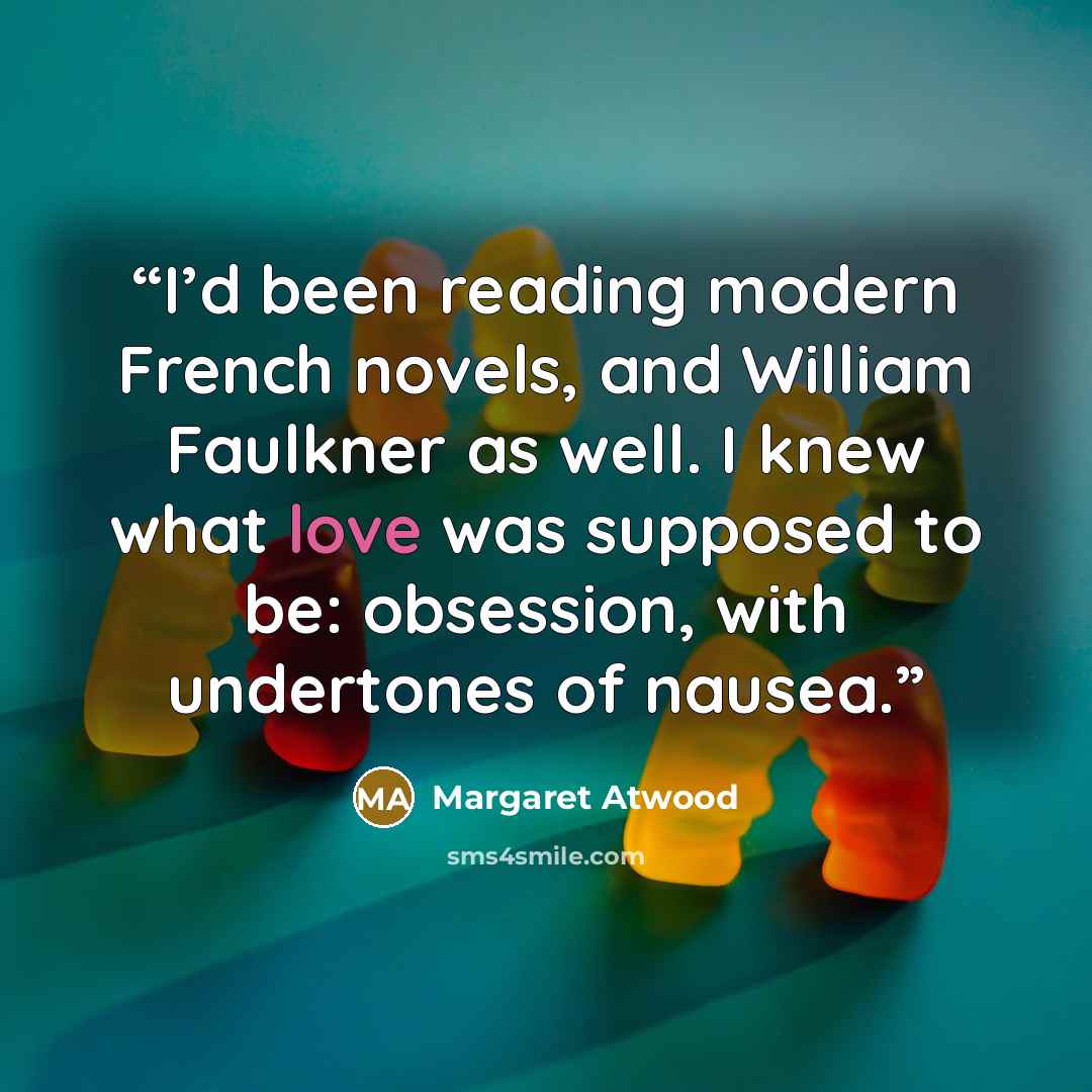 “I’d been reading modern French novels, and William Faulkner as well. I knew what love was supposed to be: obsession, with undertones of nausea.” quote by Margaret Atwood