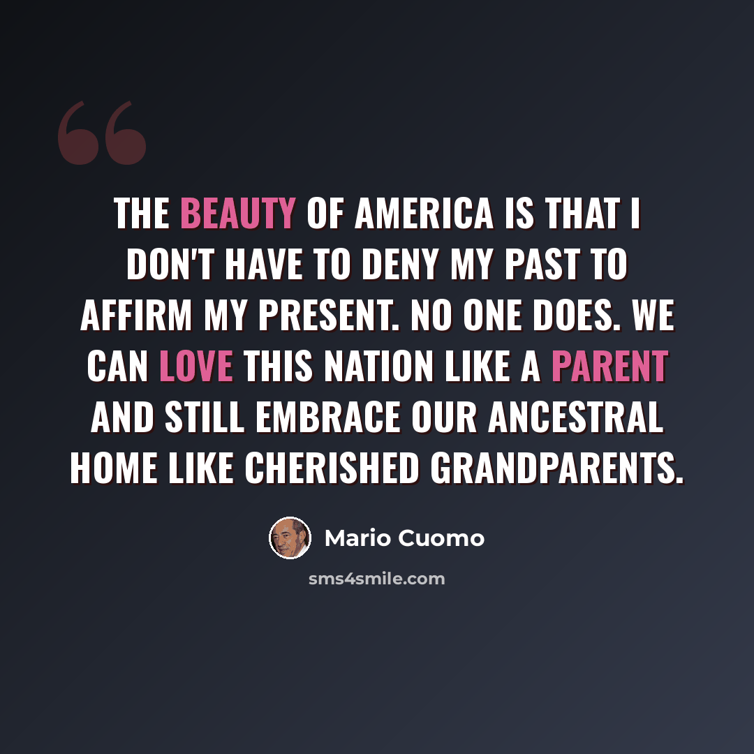 “The beauty of America is that I don't have to deny my past to affirm my present. No one does. We can love this nation like a parent and still embrace our ancestral home like cherished grandparents.” quote by Mario Cuomo