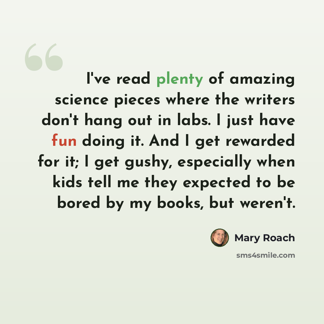 “I've read plenty of amazing science pieces where the writers don't hang out in labs. I just have fun doing it. And I get rewarded for it; I get gushy, especially when kids tell me they expected to be bored by my books, but weren't.” quote by Mary Roach