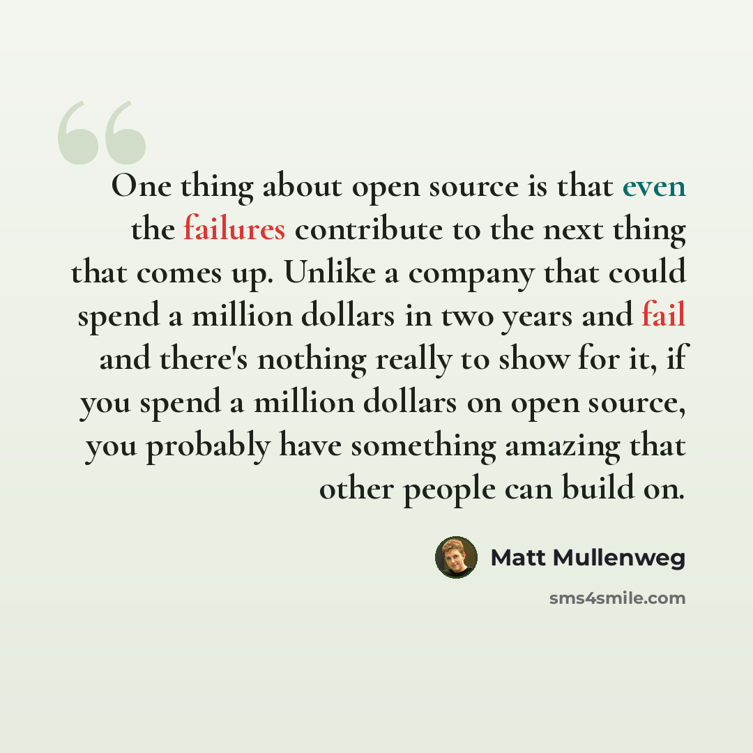 “One thing about open source is that even the failures contribute to the next thing that comes up. Unlike a company that could spend a million dollars in two years and fail and there's nothing really to show for it, if you spend a million dollars on open source, you probably have something amazing…” quote by Matt Mullenweg
