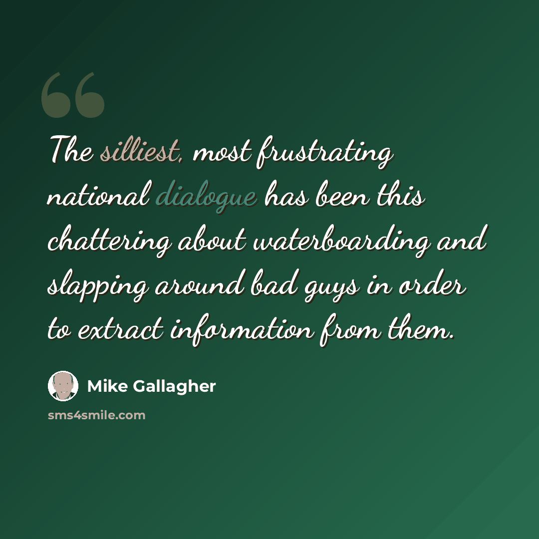 “The silliest, most frustrating national dialogue has been this chattering about waterboarding and slapping around bad guys in order to extract information from them.” quote by Mike Gallagher