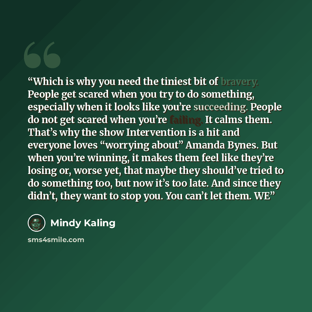 “Which is why you need the tiniest bit of bravery. People get scared when you try to do something, especially when it looks like you’re succeeding. People do not get scared when you’re failing. It calms them. That’s why the show Intervention is a hit and everyone loves “worrying about” Amanda…” quote by Mindy Kaling